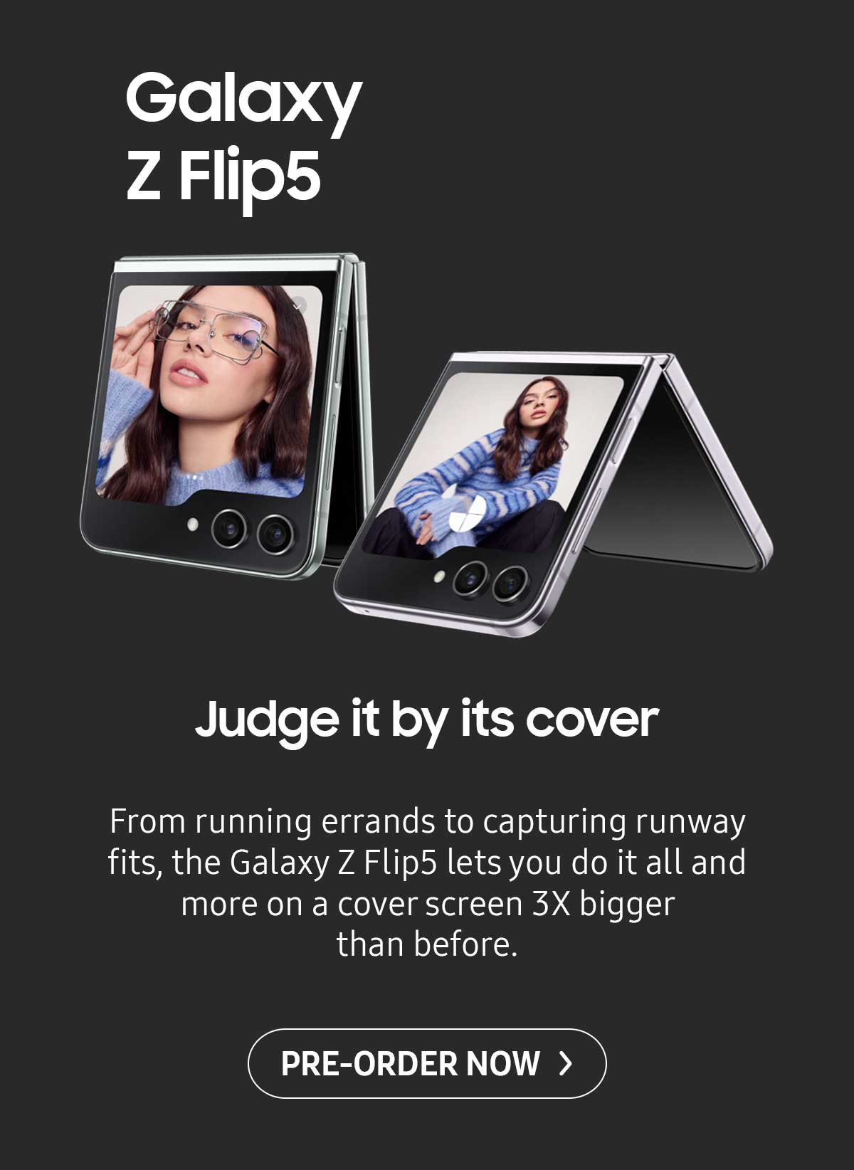 Galaxy Z Flip5. Judge it by its cover. From running errands to capturing runway fits, the Galaxy Z Flip5 lets you do it all and more on a cover screen 3X bigger than before. Pre-order now!